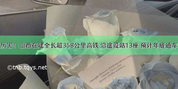 厉害！山西在建全长超358公里高铁 沿途设站13座 预计年底通车