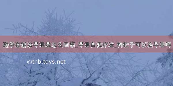 避孕套能治早泄是怎么回事_早泄自我疗法_枸杞子可以治早泄吗