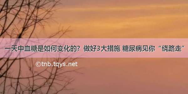 一天中血糖是如何变化的？做好3大措施 糖尿病见你“绕路走”