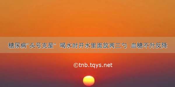 糖尿病“头号克星”  喝水时开水里面放两三勺  血糖不升反降