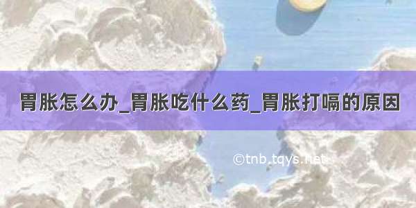 胃胀怎么办_胃胀吃什么药_胃胀打嗝的原因