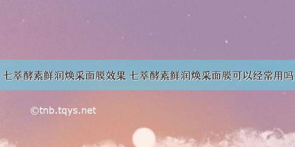 七萃酵素鲜润焕采面膜效果 七萃酵素鲜润焕采面膜可以经常用吗