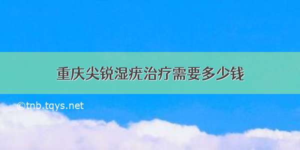 重庆尖锐湿疣治疗需要多少钱