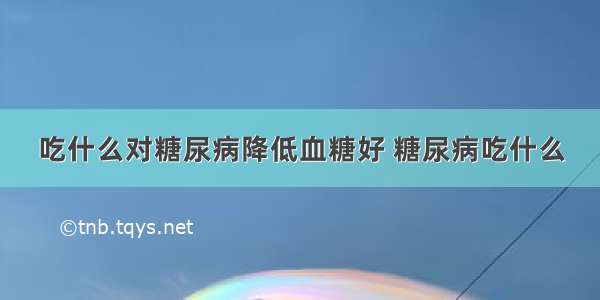 吃什么对糖尿病降低血糖好 糖尿病吃什么