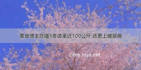 美食博主吃播5年体重近100公斤 还患上糖尿病