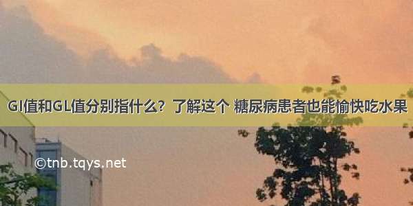 GI值和GL值分别指什么？了解这个 糖尿病患者也能愉快吃水果