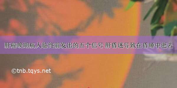 肝癌晚期病人临终前发出的五个信号 肝昏迷导致在昏睡中逝去