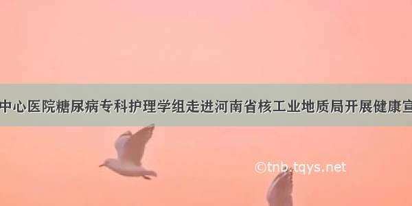 信阳市中心医院糖尿病专科护理学组走进河南省核工业地质局开展健康宣讲活动