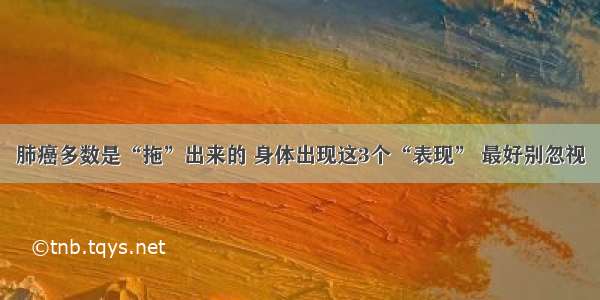 肺癌多数是“拖”出来的 身体出现这3个“表现” 最好别忽视