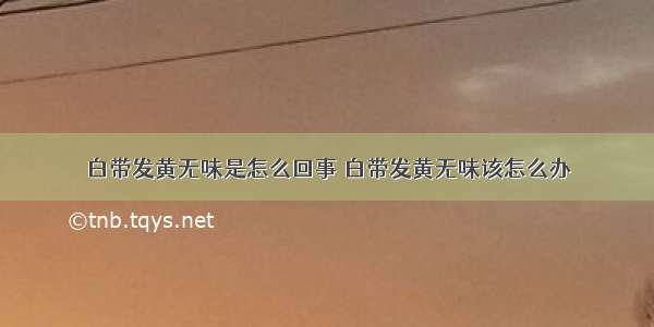 白带发黄无味是怎么回事 白带发黄无味该怎么办