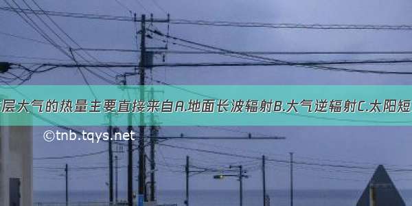 单选题对流层大气的热量主要直接来自A.地面长波辐射B.大气逆辐射C.太阳短波辐射D.太