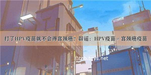 打了HPV疫苗就不会得宫颈癌？辟谣：HPV疫苗≠宫颈癌疫苗