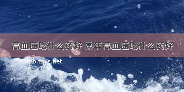 高血压吃什么药好 常年高血压吃什么药好