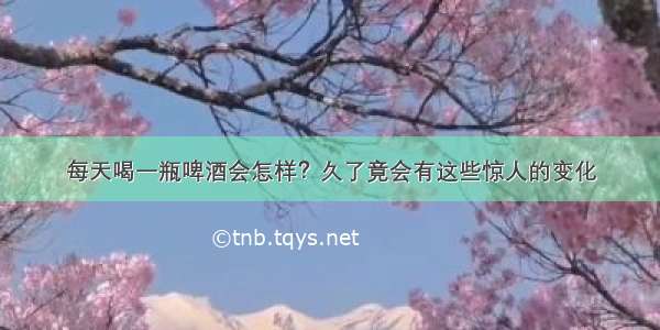 每天喝一瓶啤酒会怎样？久了竟会有这些惊人的变化