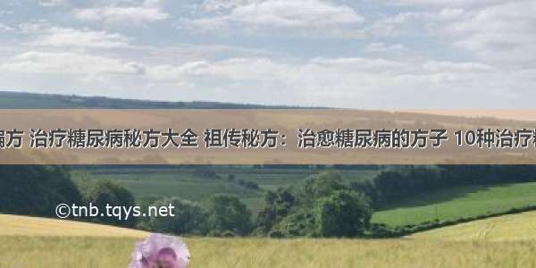 糖尿病治疗偏方 治疗糖尿病秘方大全 祖传秘方：治愈糖尿病的方子 10种治疗糖尿病的偏方