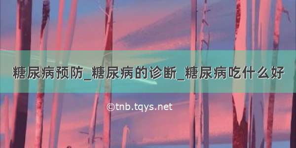 糖尿病预防_糖尿病的诊断_糖尿病吃什么好