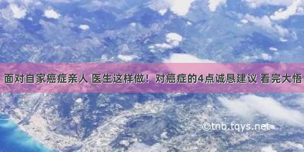 面对自家癌症亲人 医生这样做！对癌症的4点诚恳建议 看完大悟