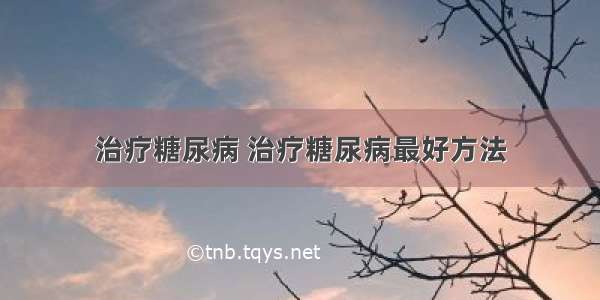 治疗糖尿病 治疗糖尿病最好方法