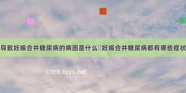 导致妊娠合并糖尿病的病因是什么	妊娠合并糖尿病都有哪些症状