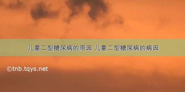 儿童二型糖尿病的原因 儿童二型糖尿病的病因