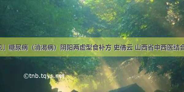 「中医知识」糖尿病（消渴病）阴阳两虚型食补方 史倩云 山西省中西医结合医院内分泌