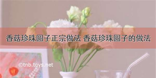 香菇珍珠圆子正宗做法 香菇珍珠圆子的做法