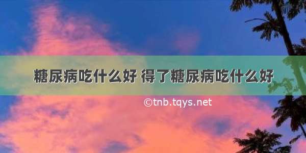 糖尿病吃什么好 得了糖尿病吃什么好