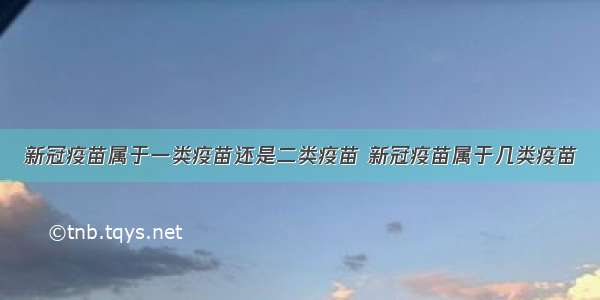 新冠疫苗属于一类疫苗还是二类疫苗 新冠疫苗属于几类疫苗