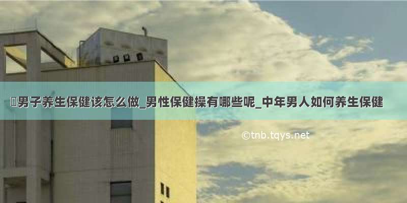 ​男子养生保健该怎么做_男性保健操有哪些呢_中年男人如何养生保健