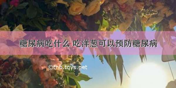 糖尿病吃什么 吃洋葱可以预防糖尿病