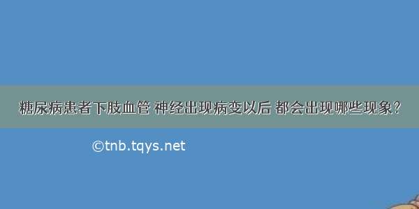 糖尿病患者下肢血管 神经出现病变以后 都会出现哪些现象？