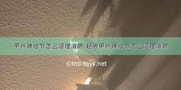 甲状腺结节怎么调理消除 轻微甲状腺结节怎么调理消除