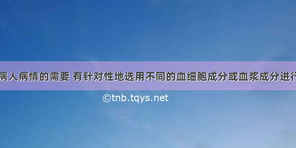 临床上根据病人病情的需要 有针对性地选用不同的血细胞成分或血浆成分进行输血．对于