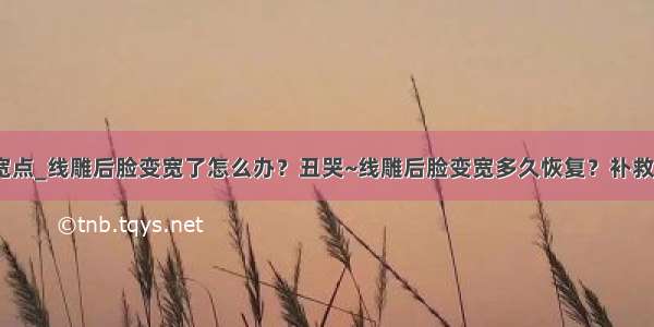 如何使脸变宽点_线雕后脸变宽了怎么办？丑哭~线雕后脸变宽多久恢复？补救方法来了~...