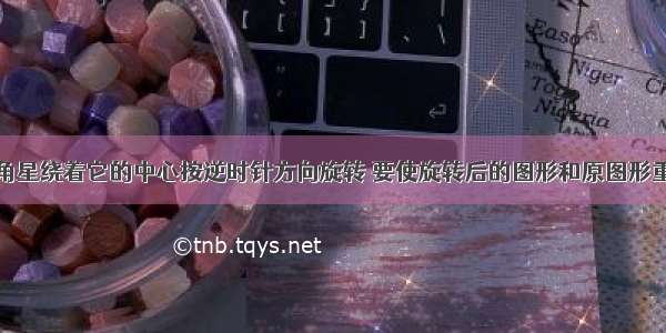 如图 把五角星绕着它的中心按逆时针方向旋转 要使旋转后的图形和原图形重合 则旋转