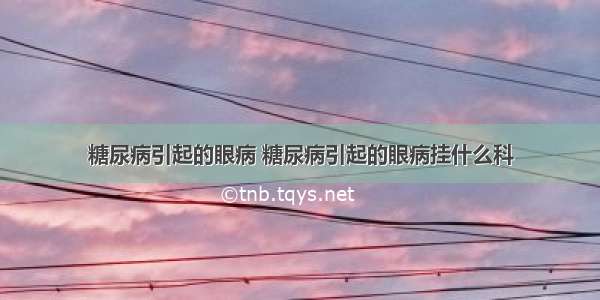 糖尿病引起的眼病 糖尿病引起的眼病挂什么科