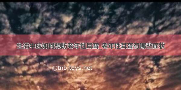 生活中应如何预防老年性耳聋_老年性耳聋有哪些症状