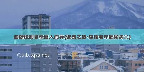 血糖控制目标因人而异(健康之道·漫话老年糖尿病①)