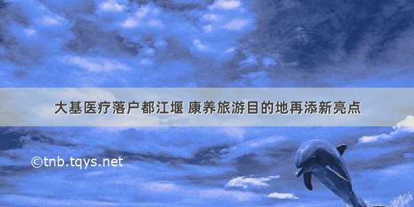 大基医疗落户都江堰 康养旅游目的地再添新亮点