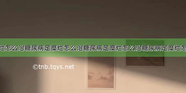 糖尿病足糜烂怎么治糖尿病足糜烂怎么治糖尿病足糜烂怎么治糖尿病足糜烂怎么治 想问一