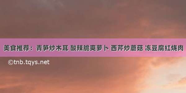 美食推荐：青笋炒木耳 酸辣脆爽萝卜 西芹炒蘑菇 冻豆腐红烧肉