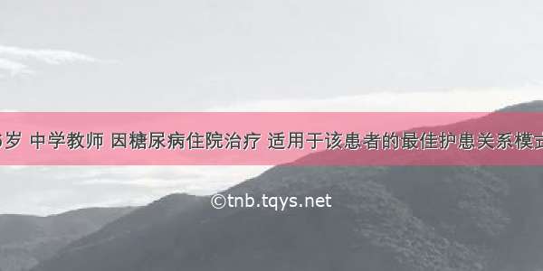 患者男 56岁 中学教师 因糖尿病住院治疗 适用于该患者的最佳护患关系模式为A.指导