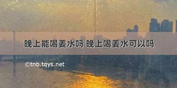 晚上能喝姜水吗 晚上喝姜水可以吗