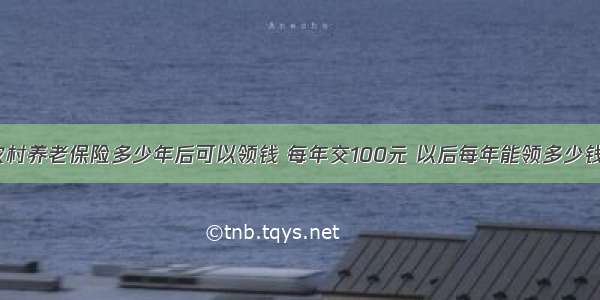 农村养老保险多少年后可以领钱 每年交100元 以后每年能领多少钱？