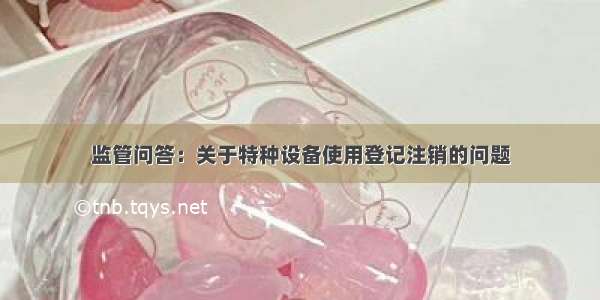 监管问答：关于特种设备使用登记注销的问题