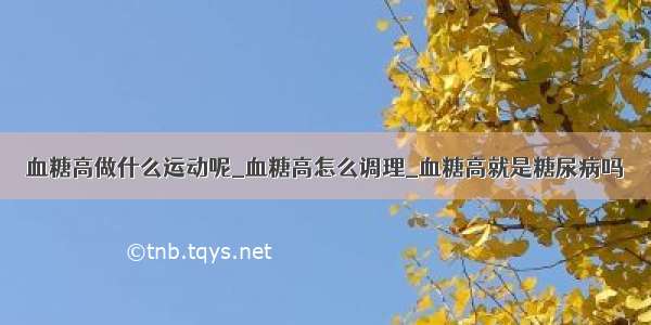 血糖高做什么运动呢_血糖高怎么调理_血糖高就是糖尿病吗