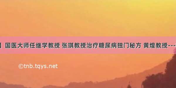 【转载】国医大师任继学教授 张琪教授治疗糖尿病独门秘方 黄煌教授---糖尿病方