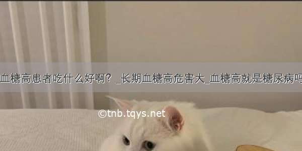 血糖高患者吃什么好啊？_长期血糖高危害大_血糖高就是糖尿病吗