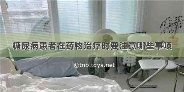 糖尿病患者在药物治疗时要注意哪些事项