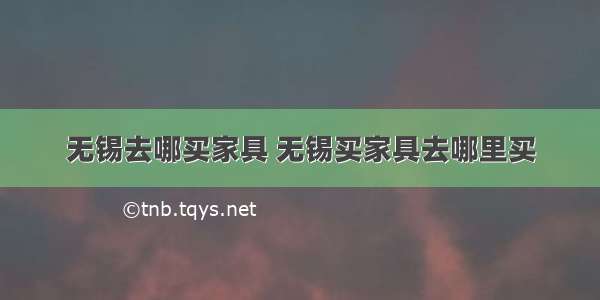 无锡去哪买家具 无锡买家具去哪里买